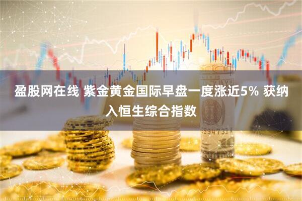 盈股网在线 紫金黄金国际早盘一度涨近5% 获纳入恒生综合指数