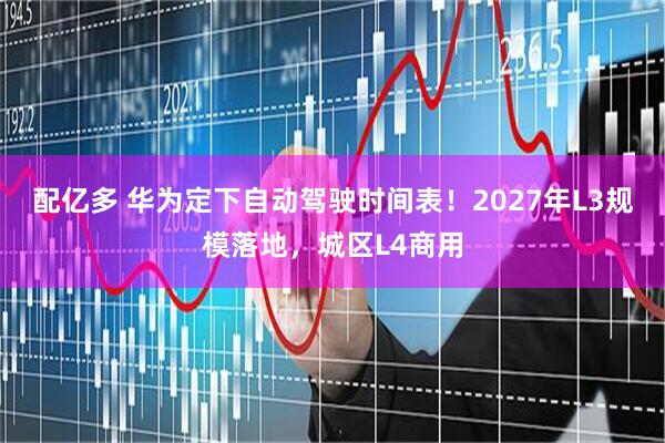 配亿多 华为定下自动驾驶时间表！2027年L3规模落地，城区L4商用