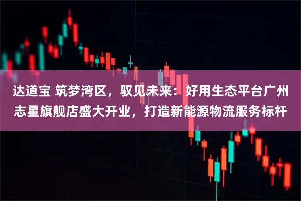 达道宝 筑梦湾区，驭见未来：好用生态平台广州志星旗舰店盛大开业，打造新能源物流服务标杆