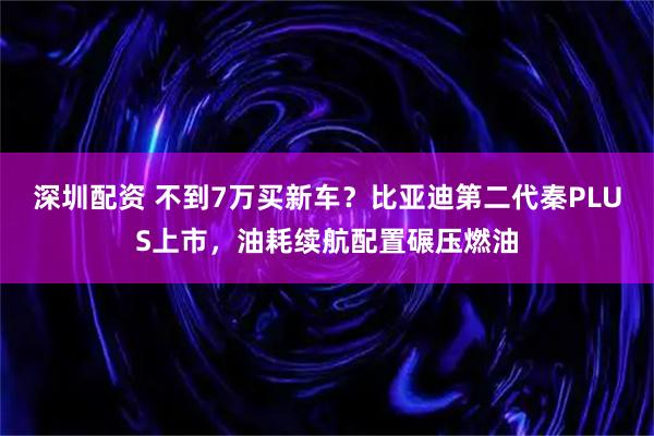 深圳配资 不到7万买新车？比亚迪第二代秦PLUS上市，油耗续航配置碾压燃油