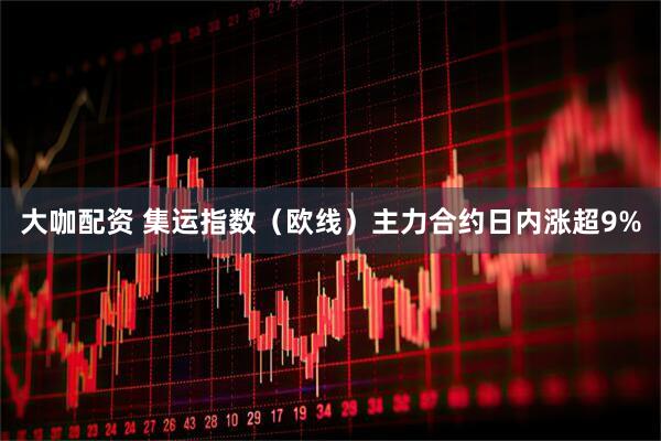 大咖配资 集运指数（欧线）主力合约日内涨超9%