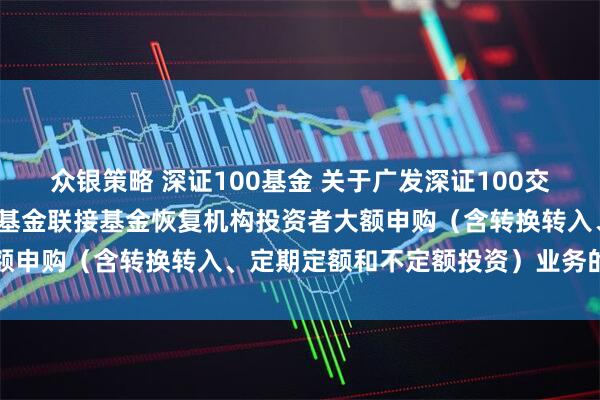 众银策略 深证100基金 关于广发深证100交易型开放式指数证券投资基金联接基金恢复机构投资者大额申购（含转换转入、定期定额和不定额投资）业务的公告
