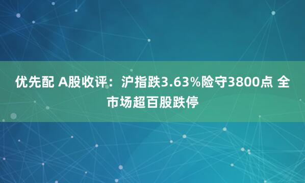 优先配 A股收评：沪指跌3.63%险守3800点 全市场超百股跌停
