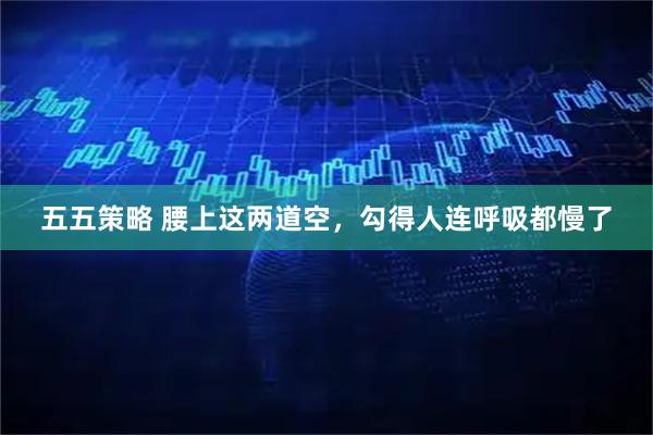 五五策略 腰上这两道空，勾得人连呼吸都慢了